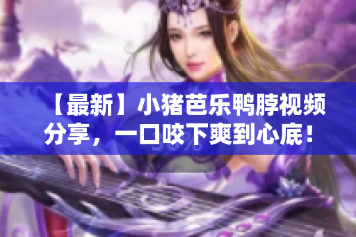 【最新】小猪芭乐鸭脖视频分享，一口咬下爽到心底！