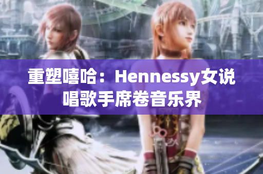 重塑嘻哈：Hennessy女说唱歌手席卷音乐界