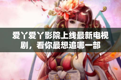 爱丫爱丫影院上线最新电视剧，看你最想追哪一部