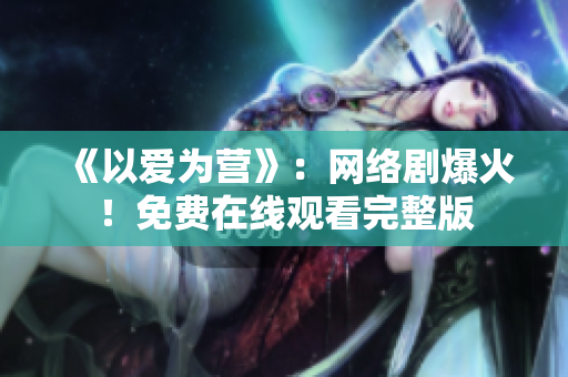 《以爱为营》：网络剧爆火！免费在线观看完整版