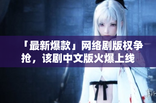 「最新爆款」网络剧版权争抢，该剧中文版火爆上线