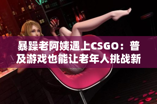 暴躁老阿姨遇上CSGO：普及游戏也能让老年人挑战新技能！
