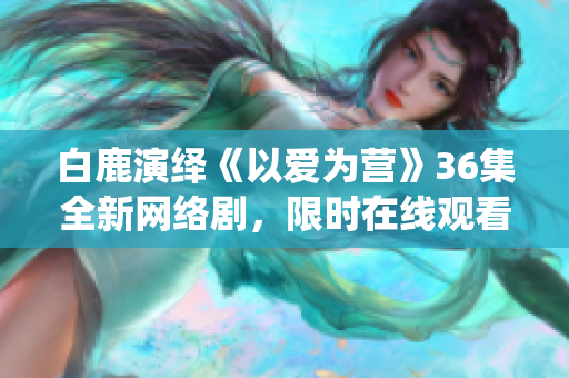 白鹿演绎《以爱为营》36集全新网络剧，限时在线观看！