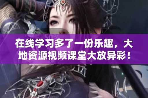 在线学习多了一份乐趣，大地资源视频课堂大放异彩！