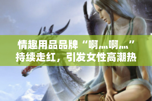 情趣用品品牌“啊灬啊灬”持续走红，引发女性高潮热潮
