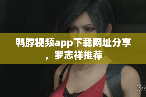 鸭脖视频app下载网址分享，罗志祥推荐