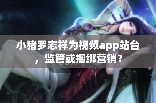 小猪罗志祥为视频app站台，监管或捆绑营销？
