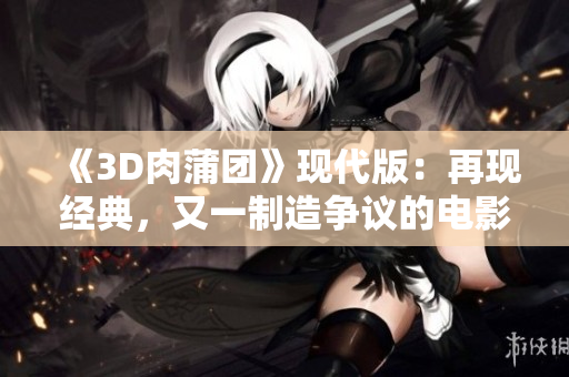 《3D肉蒲团》现代版：再现经典，又一制造争议的电影？