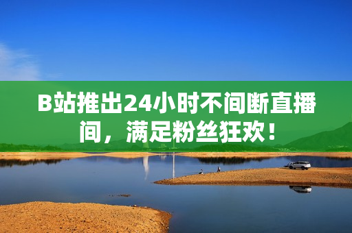 B站推出24小时不间断直播间，满足粉丝狂欢！