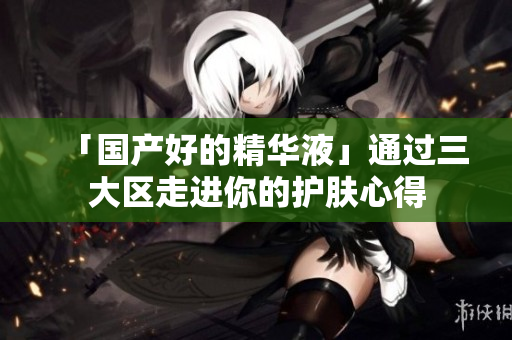 「国产好的精华液」通过三大区走进你的护肤心得