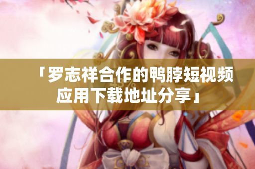 「罗志祥合作的鸭脖短视频应用下载地址分享」
