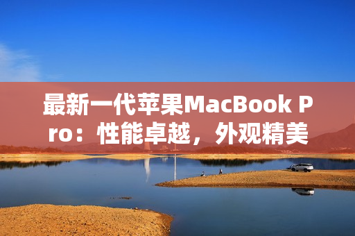 最新一代苹果MacBook Pro：性能卓越，外观精美
