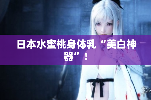 日本水蜜桃身体乳“美白神器”！