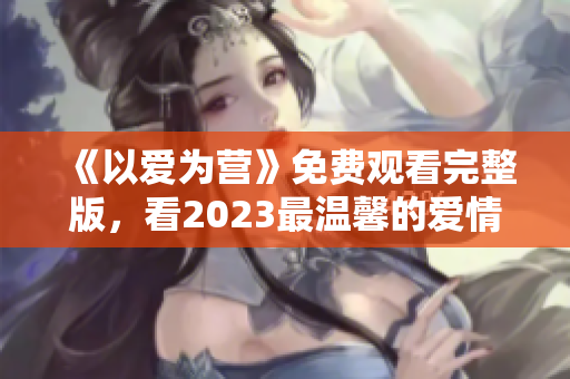 《以爱为营》免费观看完整版，看2023最温馨的爱情电视剧