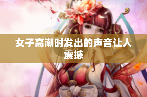 女子高潮时发出的声音让人震撼