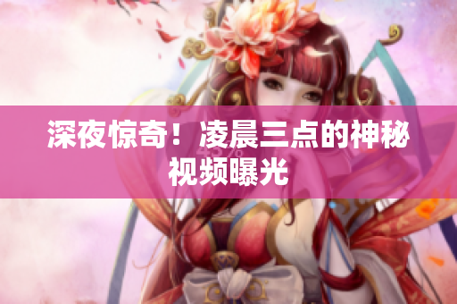 深夜惊奇！凌晨三点的神秘视频曝光