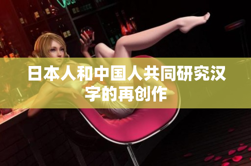 日本人和中国人共同研究汉字的再创作