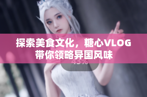 探索美食文化，糖心VLOG带你领略异国风味