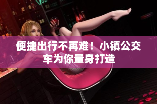 便捷出行不再难！小镇公交车为你量身打造