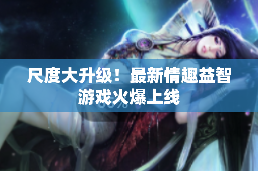 尺度大升级！最新情趣益智游戏火爆上线