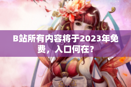B站所有内容将于2023年免费，入口何在？