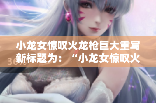 小龙女惊叹火龙枪巨大重写新标题为：“小龙女惊叹火龙枪之巨”