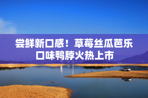 尝鲜新口感！草莓丝瓜芭乐口味鸭脖火热上市