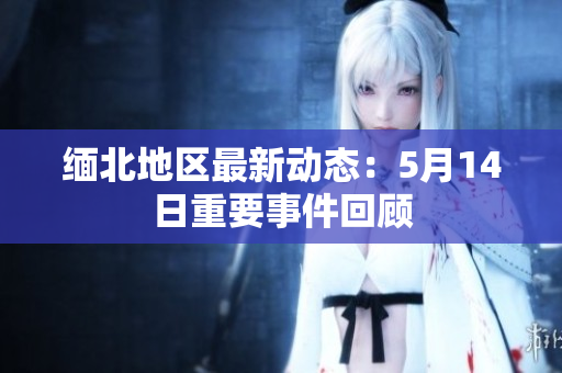 缅北地区最新动态：5月14日重要事件回顾