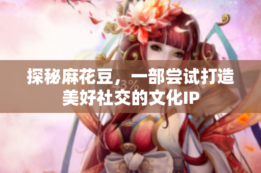 探秘麻花豆，一部尝试打造美好社交的文化IP
