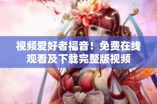 视频爱好者福音！免费在线观看及下载完整版视频