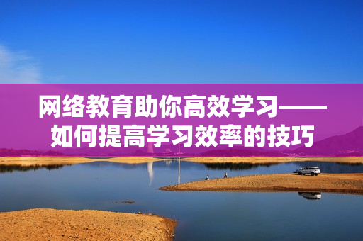 网络教育助你高效学习——如何提高学习效率的技巧