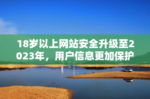 18岁以上网站安全升级至2023年，用户信息更加保护