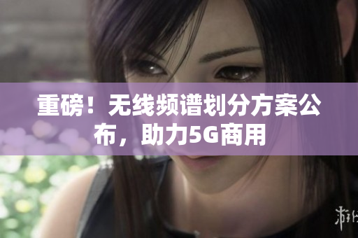 重磅！无线频谱划分方案公布，助力5G商用