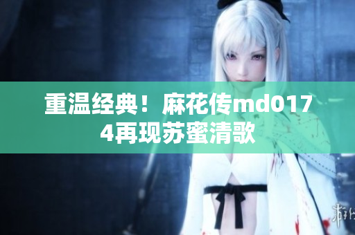 重温经典！麻花传md0174再现苏蜜清歌