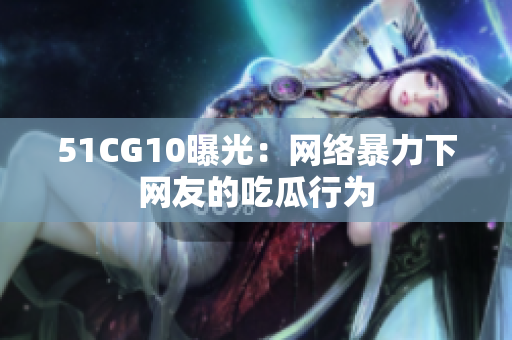 51CG10曝光：网络暴力下网友的吃瓜行为