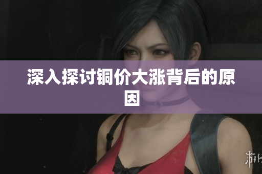 深入探讨铜价大涨背后的原因