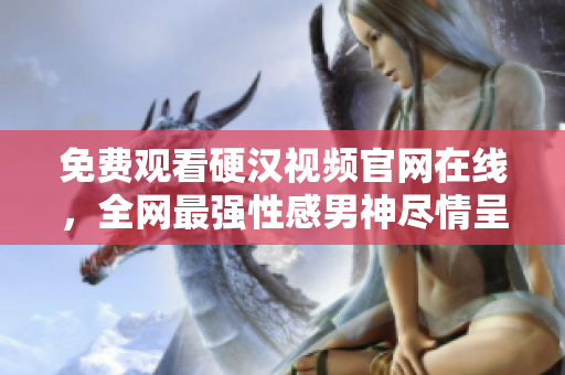 免费观看硬汉视频官网在线，全网最强性感男神尽情呈现