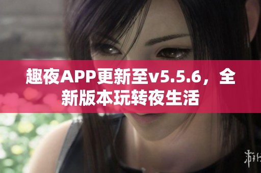 趣夜APP更新至v5.5.6，全新版本玩转夜生活