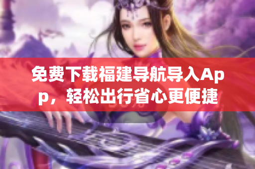 免费下载福建导航导入App，轻松出行省心更便捷