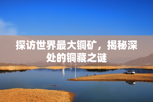 探访世界最大铜矿，揭秘深处的铜藏之谜