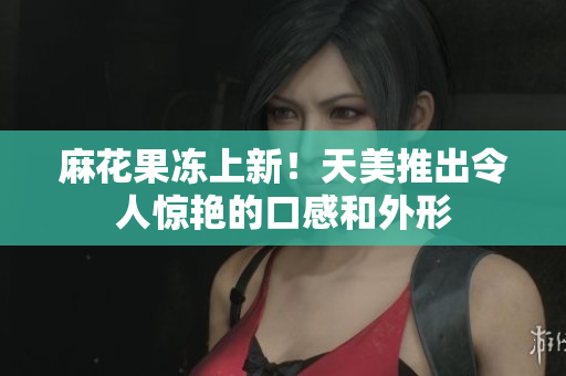 麻花果冻上新！天美推出令人惊艳的口感和外形