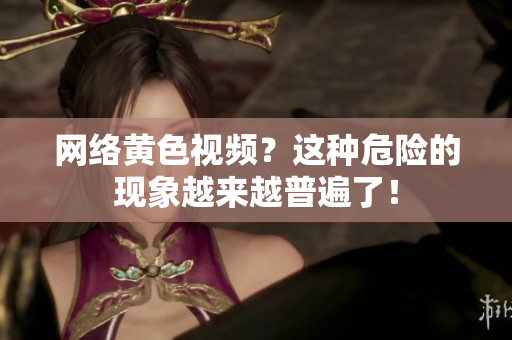 网络黄色视频？这种危险的现象越来越普遍了！