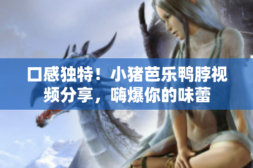口感独特！小猪芭乐鸭脖视频分享，嗨爆你的味蕾