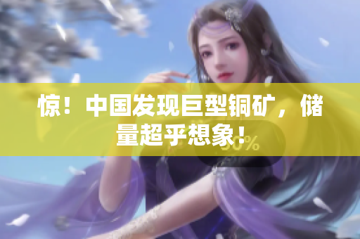惊！中国发现巨型铜矿，储量超乎想象！