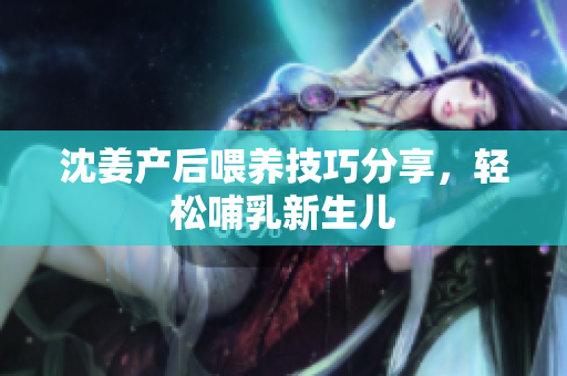 沈姜产后喂养技巧分享，轻松哺乳新生儿