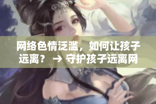 网络色情泛滥，如何让孩子远离？ → 守护孩子远离网络色情，做到这些就行了！