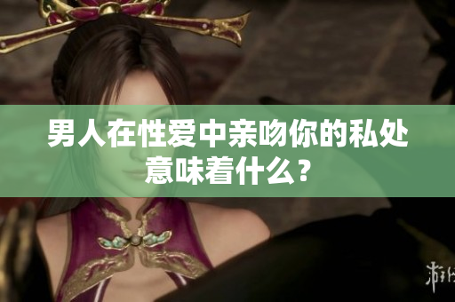 男人在性爱中亲吻你的私处意味着什么？