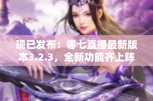 现已发布：零七直播最新版本3.2.3，全新功能齐上阵！