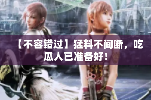 【不容错过】猛料不间断，吃瓜人已准备好！
