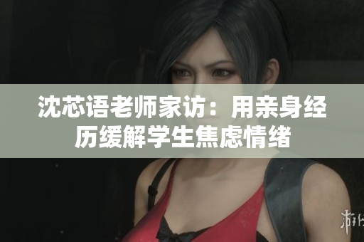 沈芯语老师家访：用亲身经历缓解学生焦虑情绪